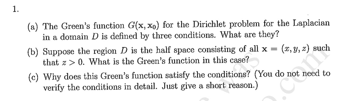 1.
(a) The Green's function G(x, Xo) for the Dirichlet problem for the Laplacian
in a domain D is defined by three conditions. What are they?
(x, y, z) such
(b) Suppose the region D is the half space consisting of all x =
that z > 0. What is the Green's function in this case?
(c) Why does this Green's function satisfy the conditions? (You do not need to
verify the conditions in detail. Just give a short reason.)
