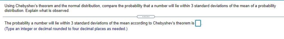 Using Chebyshev's theorem and the normal distribution, compare the probability that a number will lie within 3 standard deviations of the mean of a probability
distribution. Explain what is observed.
The probability a number will lie within 3 standard deviations of the mean according to Chebyshev's theorem is
(Type an integer or decimal rounded to four decimal places as needed.)
