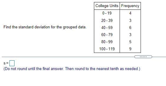 College Units Frequency
0- 19
4
20 -39
Find the standard deviation for the grouped data.
40 - 59
6.
60 - 79
80 - 99
100 - 119
9
.....
(Do not round until the final answer. Then round to the nearest tenth as needed.)
3.
3.
