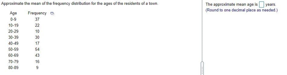 The approximate mean age is years.
(Round to one decimal place as needed.)
Approximate the mean of the frequency distribution for the ages of the residents of a town.
Age
Frequency
0-9
37
10-19
22
20-29
10
30-39
30
40-49
17
50-59
54
60-69
43
70-79
16
80-89
9
