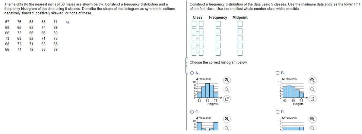 The heights (to the nearest inch) of 30 males are shown below. Construct a frequency distribution and a
frequency histogram of the data using 5 classes. Describe the shape of the histogram as symmetric, uniform,
negatively skewed, positively skewed, or none of these.
Construct a frequency distribution of the data using 5 classes. Use the minimum data entry as the lower limit
of the first class. Use the smallest whole number class width possible.
Class
Frequency Midpoint
67
76
68
68
71
68
65
63
74
69
66
72
66
66
69
73
63
62
71
73
68
72
71
65
68
66
74
72
68
69
Choose the correct histogram below.
O A.
OB.
В.
AFrequency
10-
8-
AFrequency
10-
8-
6-
4-
6-
4-
2-
0-
63
69 75
63
69 75
Heights
Heights
OC.
OD.
O D.
AFrequency
10-
8-
AFrequency
10-
8-
6-
6-
A.
|| |||
