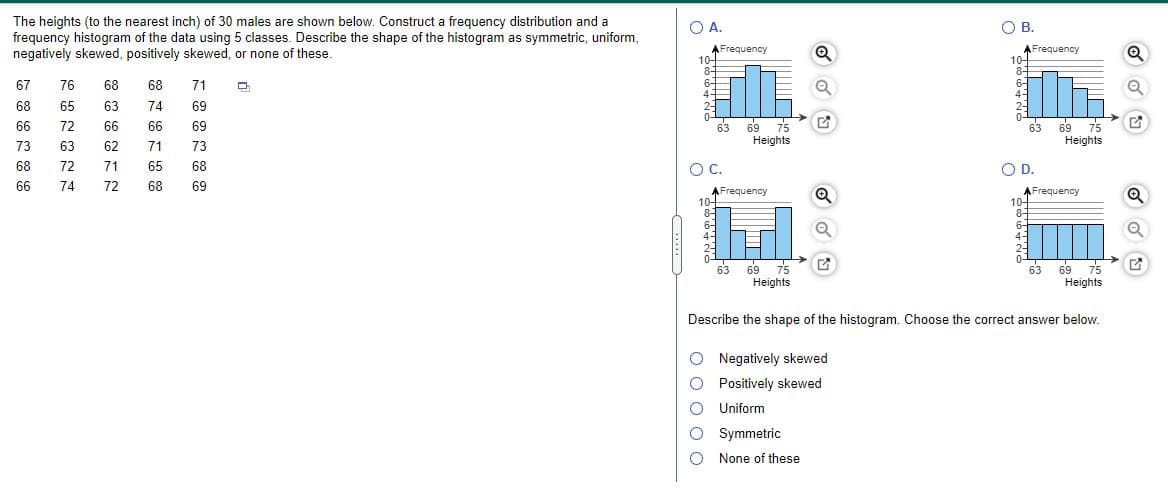 The heights (to the nearest inch) of 30 males are shown below. Construct a frequency distribution and a
OA.
O A.
OB.
frequency histogram of the data using 5 classes. Describe the shape of the histogram as symmetric, uniform,
negatively skewed, positively skewed, or none of these.
AFrequency
10-
8-
AFrequency
10-
8-
6-
4-
67
76
68
68
71
6-
4-
68
65
63
74
69
2-
69 75
Heights
69 75
Heights
66
72
66
66
69
63
63
73
63
62
71
73
89
66
72
71
65
68
OC.
OD.
74
72
68
69
AFrequency
10-
8-
6-
AFrequency
10-
8-
6-
69 75
Heights
69
75
Heights
63
63
Describe the shape of the histogram. Choose the correct answer below.
O Negatively skewed
O Positively skewed
O Uniform
O Symmetric
O None of these
O o 0 o O
