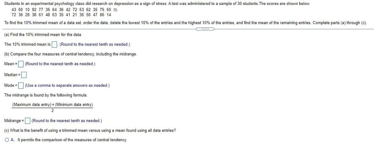Students in an experimental psychology class did research on depression as a sign of stress. A test was administered to a sample of 30 students.The scores are shown below.
43 50 10 92 77 35 64 36 42 72 53 62 35 75 50 D
72 36 28 38 61 48 63 35 41 21 36 50 47 86 14
To find the 10% trimmed mean of a data set, order the data, delete the lowest 10% of the entries and the highest 10% of the entries, and find the mean of the remaining entries. Complete parts (a) through (c).
(a) Find the 10% trimmed mean for the data
The 10% trimmed mean is- (Round to the nearest tenth as needed.)
(b) Compare the four measures of central tendency, including the midrange.
Mean =
(Round to the nearest tenth as needed.)
Median =
Mode =
(Use a comma to separate answers as needed.)
The midrange is found by the following formula.
(Maximum data entry) + (Minimum data entry)
2
Midrange =
(Round to the nearest tenth as needed.)
(c) What is the benefit of using a trimmed mean versus using a mean found using all data entries?
O A. It permits the comparison of the measures of central tendency.
