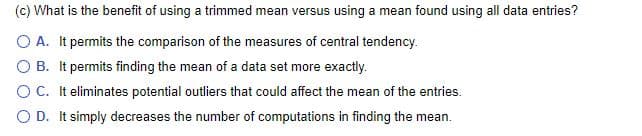 (c) What is the benefit of using a trimmed mean versus using a mean found using all data entries?
O A. It permits the comparison of the measures of central tendency.
O B. It permits finding the mean of a data set more exactly.
OC. It eliminates potential outliers that could affect the mean of the entries.
O D. It simply decreases the number of computations in finding the mean.
