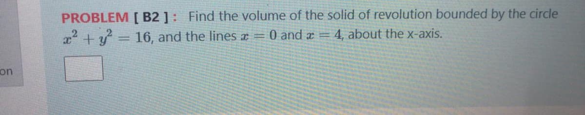 PROBLEM [ B2 ]: Find the volume of the solid of revolution bounded by the circle
x +y = 16, and the lines a =
0 and x =
4, about the x-axis.
on
