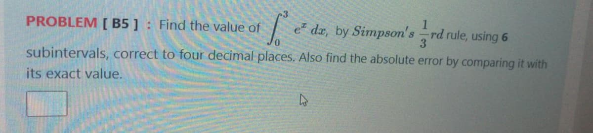 PROBLEM [ B5 ] Find the value of
e dx, by Simpson's rd rule, using 6
subintervals, correct to four decimal places. Also find the absolute error by comparing it with
its exact value.
