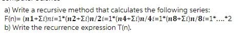 a) Write a recursive method that calculates the following series:
F(n)= (n1+i)ni=1*(n2+i)n/2i=1*(n4+i)n/4i=1*(n8+i)n/8i=1*....*2
b) Write the recurrence expression T(n).
