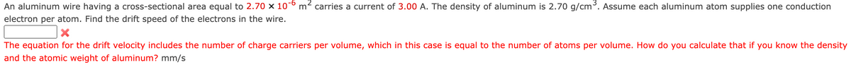 An aluminum wire having a cross-sectional area equal to 2.70 x 10-° m² carries a current of 3.00 A. The density of aluminum is 2.70 g/cm³. Assume each aluminum atom supplies one conduction
electron per atom. Find the drift speed of the electrons in the wire.
The equation for the drift velocity includes the number of charge carriers per volume, which in this case is equal to the number of atoms per volume. How do you calculate that if you know the density
and the atomic weight of aluminum? mm/s
