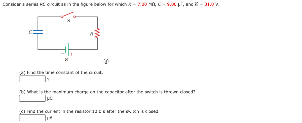 Consider a series RC circuit as in the figure below for which R = 7.00 MN, C = 9.00 µF, and E
= 31.0 V.
%3D
C:
R
(a) Find the time constant of the circuit.
(b) What is the maximum charge on the capacitor after the switch is thrown closed?
(c) Find the current in the resistor 10.0 s after the switch is closed.
µA
