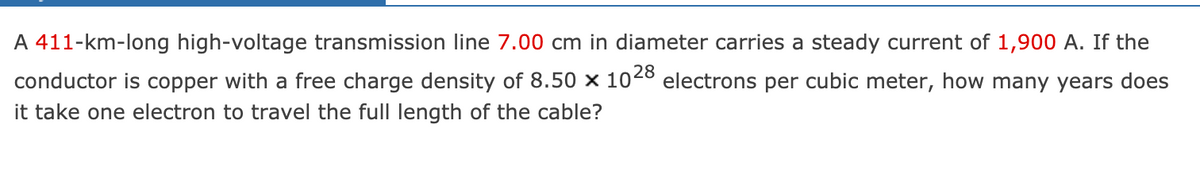 A 411-km-long high-voltage transmission line 7.00 cm in diameter carries a steady current of 1,900 A. If the
conductor is copper with a free charge density of 8.50 x 102° electrons per cubic meter, how many years does
it take one electron to travel the full length of the cable?
