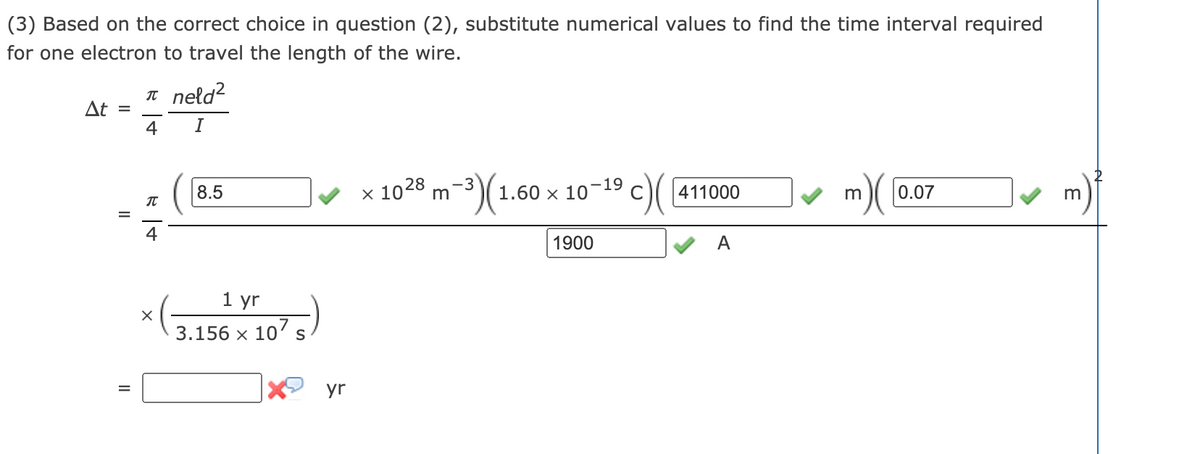(3) Based on the correct choice in question (2), substitute numerical values to find the time interval required
for one electron to travel the length of the wire.
n neld?
At =
4
I
x 1028 m-3)(1.60 ×
19
10
n)( [0.07
8.5
411000
m
%D
1900
A
1 yr
107 s
3.156 х
S
yr
