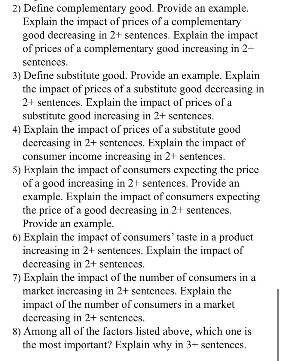 2) Define complementary good. Provide an example.
Explain the impact of prices of a complementary
good decreasing in 2+ sentences. Explain the impact
of prices of a complementary good increasing in 2+
sentences.
3) Define substitute good. Provide an example. Explain
the impact of prices of a substitute good decreasing in
2+ sentences. Explain the impact of prices of a
substitute good increasing in 2+ sentences.
4) Explain the impact of prices of a substitute good
decreasing in 2+ sentences. Explain the impact of
consumer income increasing in 2+ sentences.
5) Explain the impact of consumers expecting the price
of a good increasing in 2+ sentences. Provide an
example. Explain the impact of consumers expecting
the price of a good decreasing in 2+ sentences.
Provide an example.
6) Explain the impact of consumers' taste in a product
increasing in 2+ sentences. Explain the impact of
decreasing in 2+ sentences.
7) Explain the impact of the number of consumers in a
market increasing in 2+ sentences. Explain the
impact of the number of consumers in a market
decreasing in 2+ sentences.
8) Among all of the factors listed above, which one is
the most important? Explain why in 3+ sentences.
