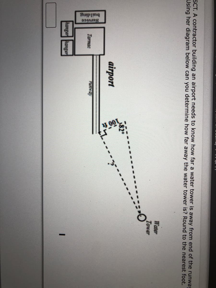 SCT. A contractor building an airport needs to know how far a water tower is away from end of the runway
Using her diagram below can you determine how far away the water tower is? Round to the nearest foot.
Water
Tower
airport
wwww.. **
Tarmac
hanger hanger
