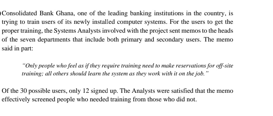 OConsolidated Bank Ghana, one of the leading banking institutions in the country, is
trying to train users of its newly installed computer systems. For the users to get the
proper training, the Systems Analysts involved with the project sent memos to the heads
of the seven departments that include both primary and secondary users. The memo
said in part:
"Only people who feel as if they require training need to make reservations for off-site
training; all others should learn the system as they work with it on the job."
Of the 30 possible users, only 12 signed up. The Analysts were satisfied that the memo
effectively screened people who needed training from those who did not.
