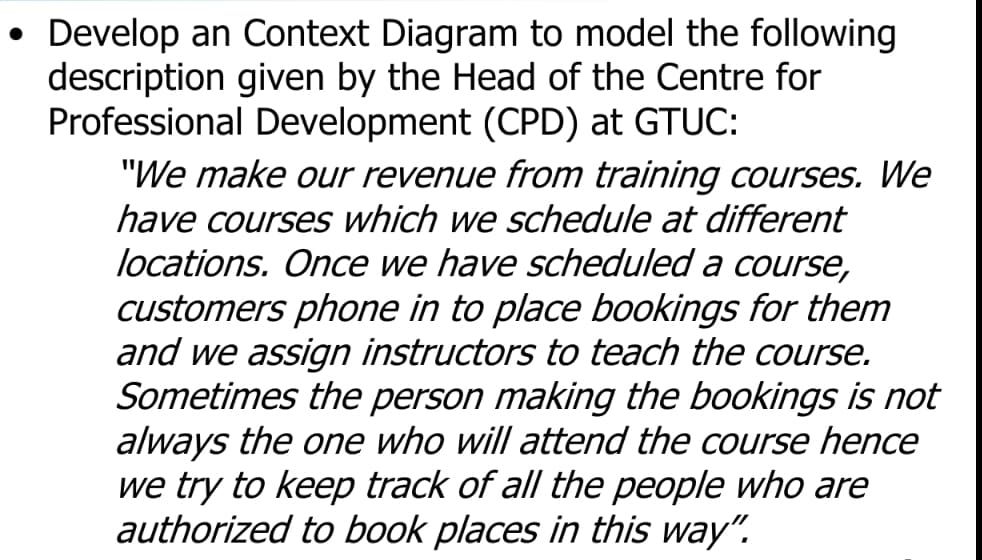 Develop an Context Diagram to model the following
description given by the Head of the Centre for
Professional Development (CPD) at GTUC:
"We make our revenue from training courses. We
have courses which we schedule at different
locations. Once we have scheduled a course,
customers phone in to place bookings for them
and we assign instructors to teach the course.
Sometimes the person making the bookings is not
always the one who will attend the course hence
we try to keep track of all the people who are
authorized to book places in this way".
