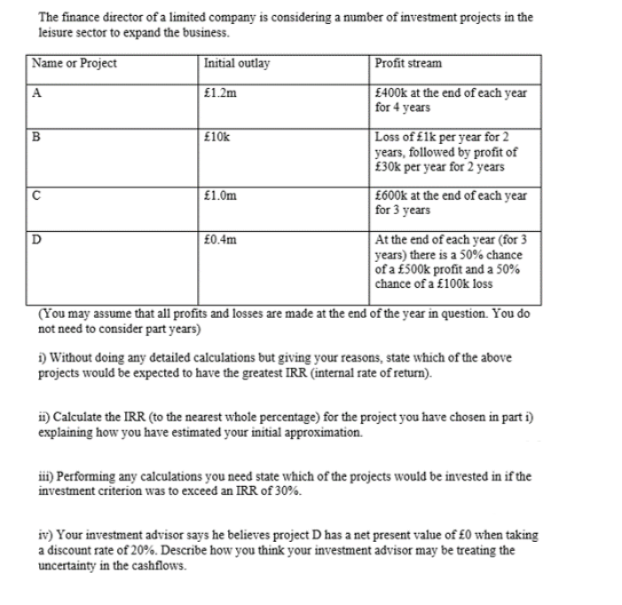 The finance director of a limited company is considering a number of investment projects in the
leisure sector to expand the business.
Name or Project
Initial outlay
Profit stream
A
£1.2m
£400k at the end of each year
for 4 years
Loss of £1k per year for 2
years, followed by profit of
£30k per year for 2 years
£10k
| £1.0m
| £600k at the end of each year
for 3 years
At the end of each year (for 3
years) there is a 50% chance
of a £500k profit and a 50%
chance of a £100k loss
£0.4m
(You may assume that all profits and losses are made at the end of the year in question. You do
not need to consider part years)
i) Without doing any detailed calculations but giving your reasons, state which of the above
projects would be expected to have the greatest IRR (internal rate of return).
i) Calculate the IRR (to the nearest whole percentage) for the project you have chosen in part i)
explaining how you have estimated your initial approximation.
ii) Performing any calculations you need state which of the projects would be invested in if the
investment criterion was to exceed an IRR of 30%.
iv) Your investment advisor says he believes project D has a net present value of £0 when taking
a discount rate of 20%. Describe how you think your investment advisor may be treating the
uncertainty in the cashflows.
