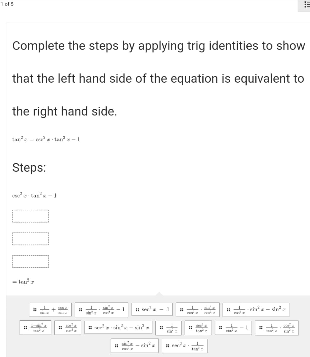 1 of 5
Complete the steps by applying trig identities to show
that the left hand side of the equation is equivalent to
the right hand side.
tan? x = csc² x · tan² x – 1
Steps:
csc? x · tan? x – 1
= tan? r
cos a
sin?
sin? x – sin? x
sin
::
sin a
::
sin r
1
:: sec? x
1
::
cos z
::
cos? r
sin a
cos? r
cos4 a
1-sin² æ
::
cos? z
cos² x
cos? r
sin? x
sec? r
::
tan? r
:: sec? x ·
sin? x -
::
sin a
::
cos? r
1
::
cos x
cos a
sin a
sin? z
1
tan? x
sin?,
: sec?
::
cos? a
!!!
