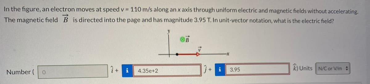 In the figure, an electron moves at speed v = 110 m/s along an x axis through uniform electric and magnetic fields without accelerating.
The magnetic field B is directed into the page and has magnitude 3.95 T. In unit-vector notation, what is the electric field?
i
i
3.95
k) Units N/C or V/m +
Number (
4,35e+2
