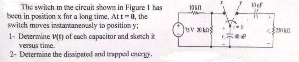 10 nF
The switch in the circuit shown in Figure 1 has
beejn jn position x fojr aj long time. At t=0, the
switch moves instantaneously to position y;
10 kl
75 V 20 kn
250 kn
1- Determine V(t) of each capacitor and sketch it
versus time.
2- Determine the dissipated and trapped energy.
40 nF
