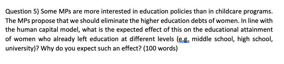 Question 5) Some MPs are more interested in education policies than in childcare programs.
The MPs propose that we should eliminate the higher education debts of women. In line with
the human capital model, what is the expected effect of this on the educational attainment
of women who already left education at different levels (e.g. middle school, high school,
university)? Why do you expect such an effect? (100 words)