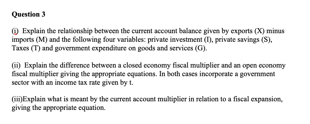 Question 3
(i) Explain the relationship between the current account balance given by exports (X) minus
imports (M) and the following four variables: private investment (I), private savings (S),
Taxes (T) and government expenditure on goods and services (G).
(ii) Explain the difference between a closed economy fiscal multiplier and an open economy
fiscal multiplier giving the appropriate equations. In both cases incorporate a government
sector with an income tax rate given by t.
(iii)Explain what is meant by the current account multiplier in relation to a fiscal expansion,
giving the appropriate equation.
