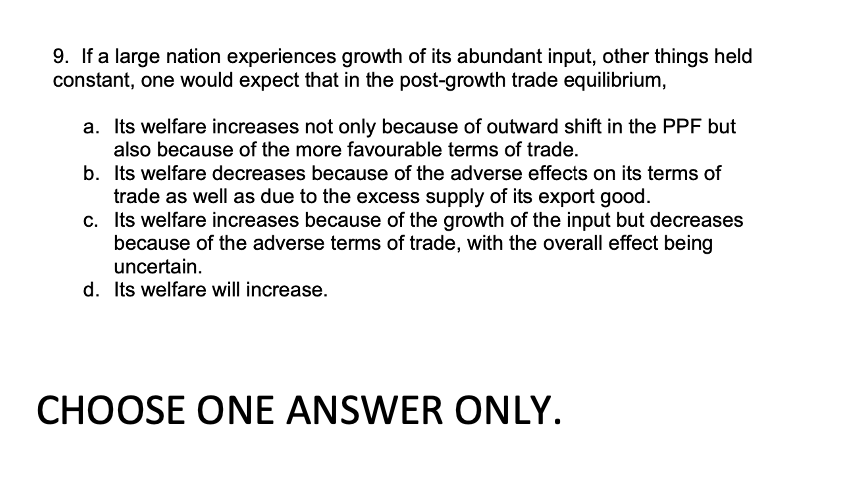 9. If a large nation experiences growth of its abundant input, other things held
constant, one would expect that in the post-growth trade equilibrium,
a. Its welfare increases not only because of outward shift in the PPF but
also because of the more favourable terms of trade.
b. Its welfare decreases because of the adverse effects on its terms of
trade as well as due to the excess supply of its export good.
c. Its welfare increases because of the growth of the input but decreases
because of the adverse terms of trade, with the overall effect being
uncertain.
d. Its welfare will increase.
CHOOSE ONE ANSWER ONLY.