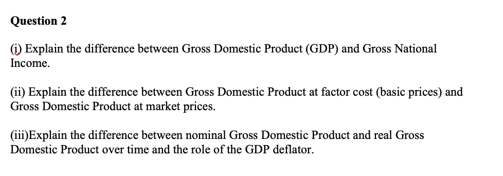 Question 2
(i) Explain the difference between Gross Domestic Product (GDP) and Gross National
Income.
(ii) Explain the difference between Gross Domestic Product at factor cost (basic prices) and
Gross Domestic Product at market prices.
(iii)Explain the difference between nominal Gross Domestic Product and real Gross
Domestic Product over time and the role of the GDP deflator.
