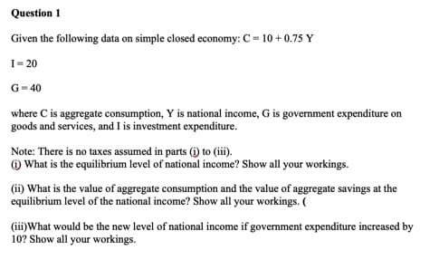 Question 1
Given the following data on simple closed economy: C= 10 + 0.75 Y
I= 20
G= 40
where C is aggregate consumption, Y is national income, G is government expenditure on
goods and services, and I is investment expenditure.
Note: There is no taxes assumed in parts (i) to (iii).
) What is the equilibrium level of national income? Show all your workings.
(ii) What is the value of aggregate consumption and the value of aggregate savings at the
equilibrium level of the national income? Show all your workings. (
(iii)What would be the new level of national income if government expenditure increased by
10? Show all your workings.
