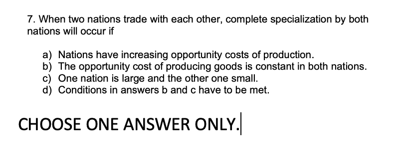 7. When two nations trade with each other, complete specialization by both
nations will occur if
a) Nations have increasing opportunity costs of production.
b) The opportunity cost of producing goods is constant in both nations.
c) One nation is large and the other one small.
d) Conditions in answers b and c have to be met.
CHOOSE ONE ANSWER ONLY.