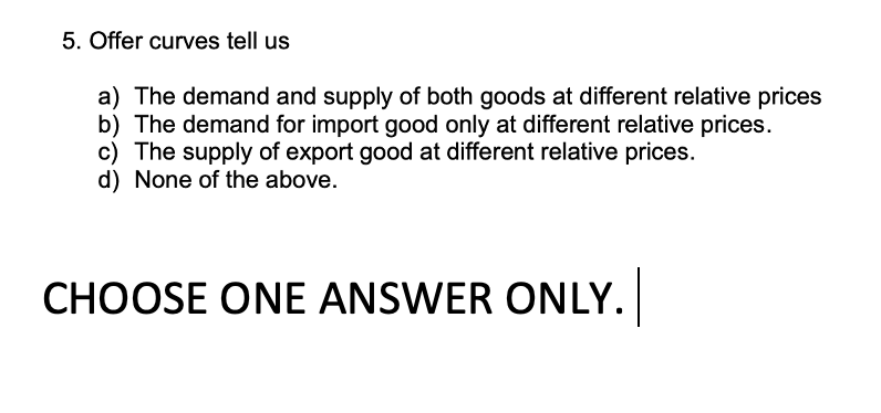 5. Offer curves tell us
a) The demand and supply of both goods at different relative prices
b) The demand for import good only at different relative prices.
c) The supply of export good at different relative prices.
d) None of the above.
CHOOSE ONE ANSWER ONLY.
