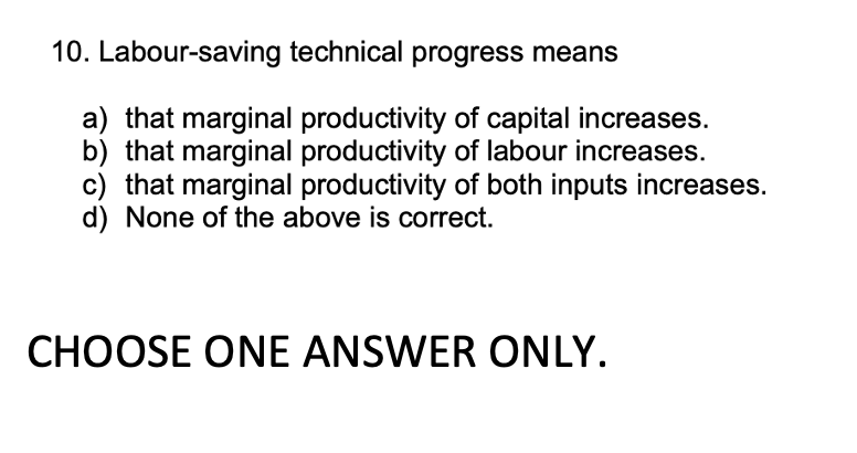 10. Labour-saving technical progress means
a) that marginal productivity of capital increases.
b) that marginal productivity of labour increases.
c) that marginal productivity of both inputs increases.
d) None of the above is correct.
CHOOSE ONE ANSWER ONLY.