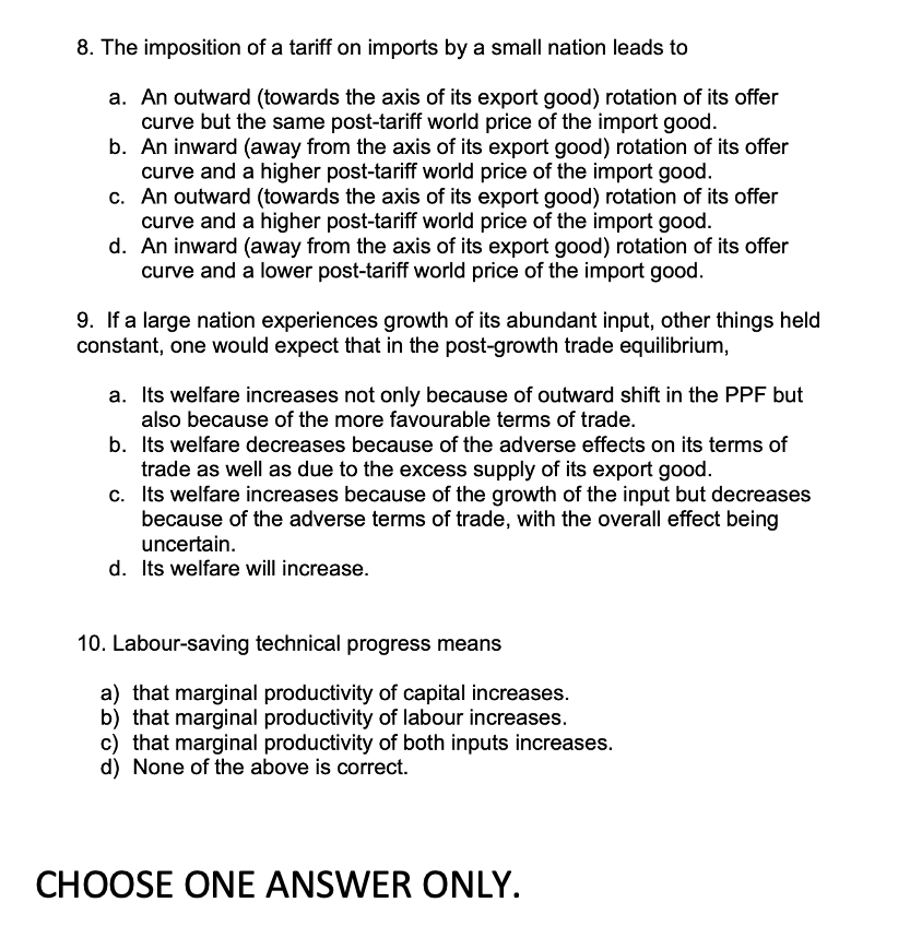 8. The imposition of a tariff on imports by a small nation leads to
a. An outward (towards the axis of its export good) rotation of its offer
curve but the same post-tariff world price of the import good.
b. An inward (away from the axis of its export good) rotation of its offer
curve and a higher post-tariff world price of the import good.
c. An outward (towards the axis of its export good) rotation of its offer
curve and a higher post-tariff world price of the import good.
d.
An inward (away from the axis of its export good) rotation of its offer
curve and a lower post-tariff world price of the import good.
9. If a large nation experiences growth of its abundant input, other things held
constant, one would expect that in the post-growth trade equilibrium,
a. Its welfare increases not only because of outward shift in the PPF but
also because of the more favourable terms of trade.
b. Its welfare decreases because of the adverse effects on its terms of
trade as well as due to the excess supply of its export good.
c. Its welfare increases because of the growth of the input but decreases
because of the adverse terms of trade, with the overall effect being
uncertain.
d. Its welfare will increase.
10. Labour-saving technical progress means
a) that marginal productivity of capital increases.
b) that marginal productivity of labour increases.
c) that marginal productivity of both inputs increases.
d) None of the above is correct.
CHOOSE ONE ANSWER ONLY.