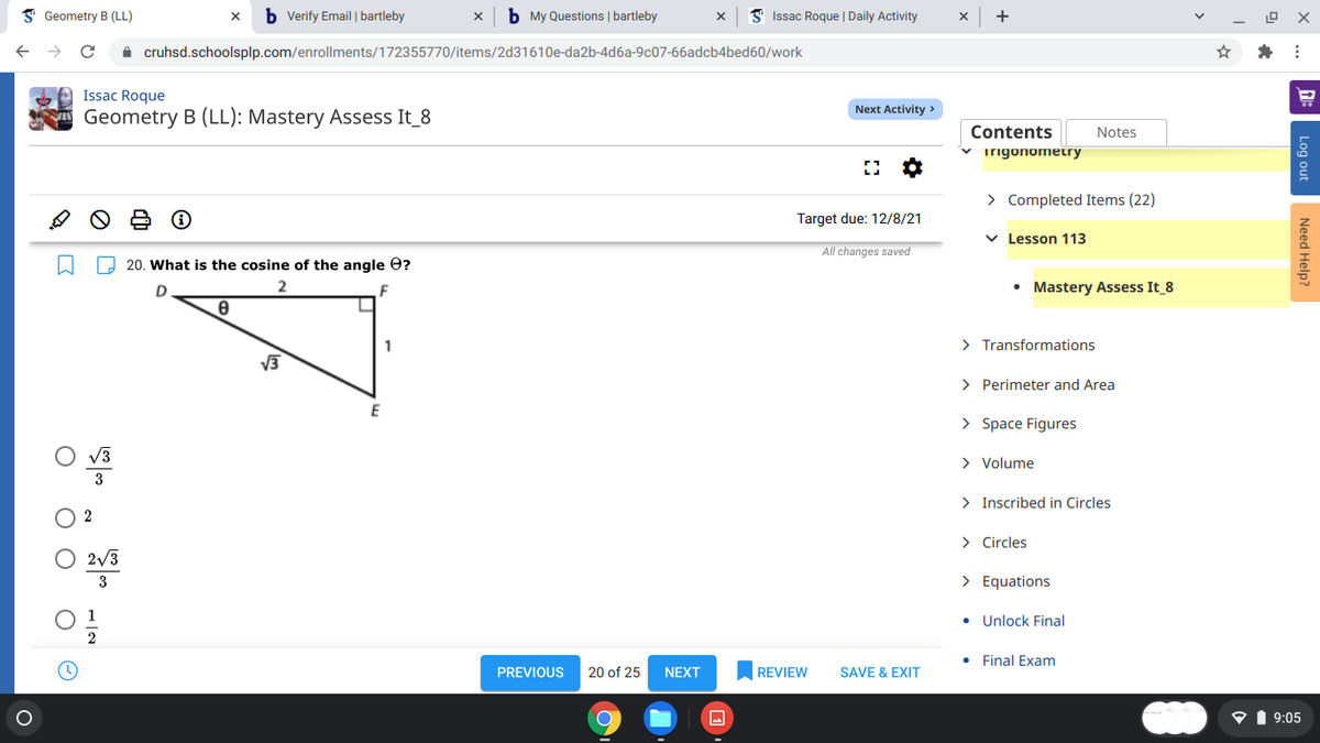 I Geometry B (LL)
b Verify Email | bartleby
b My Questions | bartleby
S Issac Roque | Daily Activity
+
A cruhsd.schoolsplp.com/enrollments/172355770/items/2d31610e-da2b-4d6a-9c07-66adcb4bed60/work
Issac Roque
Next Activity >
Geometry B (LL): Mastery Assess It_8
Contents
Notes
v irigonometry
> Completed Items (22)
Target due: 12/8/21
v Lesson 113
All changes saved
O 20. What is the cosine of the angle e?
D
2.
F
• Mastery Assess It 8
1
> Transformations
> Perimeter and Area
> Space Figures
> Volume
> Inscribed in Circles
> Circles
2/3
3
> Equations
• Unlock Final
Final Exam
PREVIOUS
20 of 25
NEXT
REVIEW
SAVE & EXIT
P1 9:05
Log out
Need Help?
O O
