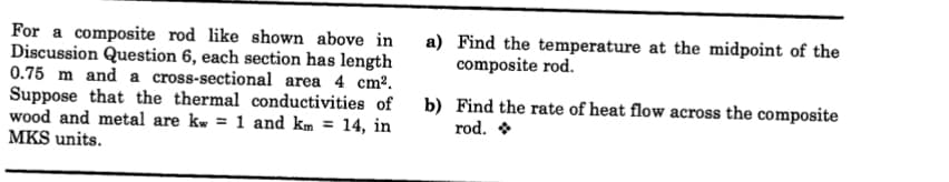 For a composite rod like shown above in
Discussion Question 6, each section has length
0.75 m and a cross-sectional area 4 cm².
Suppose that the thermal conductivities of
wood and metal are kw = 1 and km = 14, in
MKS units.
a) Find the temperature at the midpoint of the
composite rod.
b) Find the rate of heat flow across the composite
rod. *
%3D
