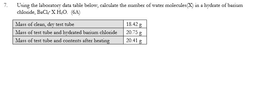 7.
Using the laboratory data table below, calculate the number of water molecules (X) in a hydrate of barium
chloride, BaCl₂ X H₂O. (6A)
18.42 g
Mass of clean, dry test tube
20.75 g
Mass of test tube and hydrated barium chloride
Mass of test tube and contents after heating
20.41 g