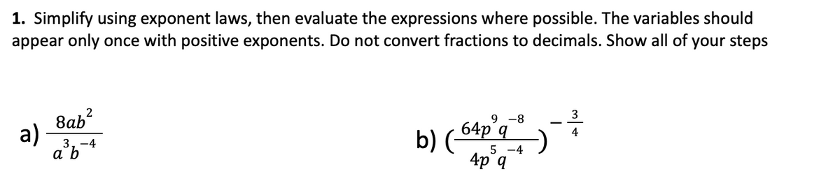 1. Simplify using exponent laws, then evaluate the expressions where possible. The variables should
appear only once with positive exponents. Do not convert fractions to decimals. Show all of your steps
a)
2
8ab²
3,-4
b)
9-8
64p q
5 -4
4p q
3
-²--
4