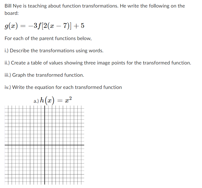 Bill Nye is teaching about function transformations. He write the following on the
board:
g(x) = −3ƒ[2(x –− 7)] + 5
For each of the parent functions below,
i.) Describe the transformations using words.
ii.) Create a table of values showing three image points for the transformed function.
iii.) Graph the transformed function.
iv.) Write the equation for each transformed function
a.) h(x)
= x²