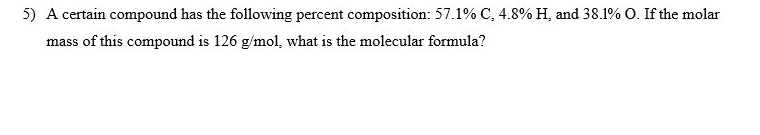 5) A certain compound has the following percent composition: 57.1% C, 4.8% H, and 38.1 % O. If the molar
mass of this compound is 126 g/mol, what is the molecular formula?