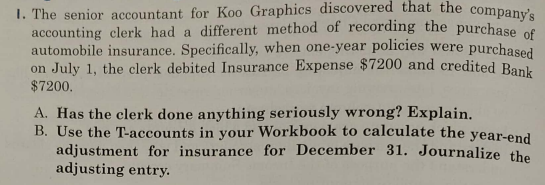 I. The senior accountant for Koo Graphics discovered that the company'e
accounting clerk had a different method of recording the purchase cf
automobile insurance. Specifically, when one-year policies were purchased
on July 1, the clerk debited Insurance Expense $7200 and credited Bank
$7200,
A. Has the clerk done anything seriously wrong? Explain.
B. Use the T-accounts in your Workbook to calculate the year-end
adjustment for insurance for December 31. Journalize the
adjusting entry.
