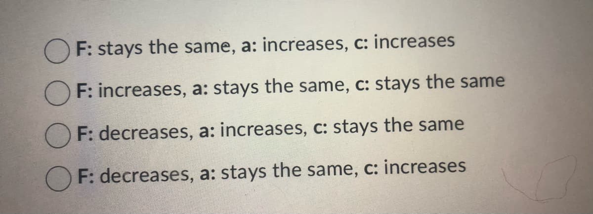 F: stays the same, a: increases, c: increases
OF: increases, a: stays the same, c: stays the same
F: decreases, a: increases, c: stays the same
F: decreases, a: stays the same, c: increases