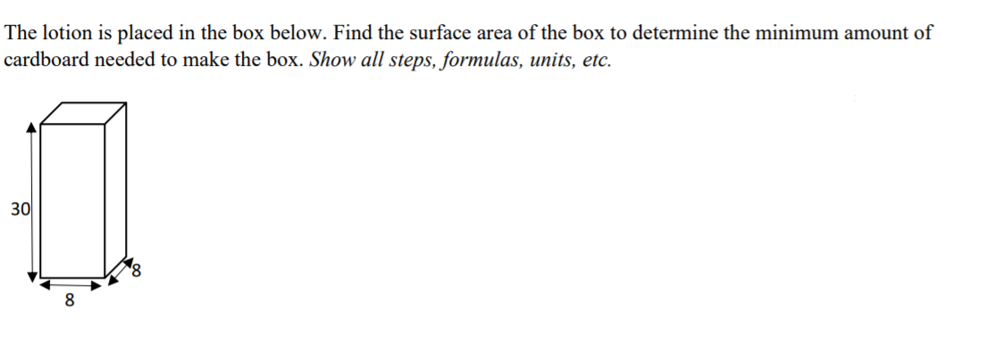 The lotion is placed in the box below. Find the surface area of the box to determine the minimum amount of
cardboard needed to make the box. Show all steps, formulas, units, etc.
30
8
