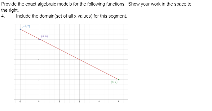 Provide the exact algebraic models for the following functions. Show your work in the space to
the right.
4. Include the domain(set of all x values) for this segment.
(-2,7)
(0,6)
(8,2)