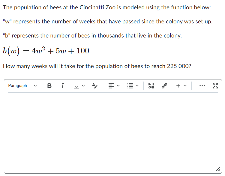 The population of bees at the Cincinatti Zoo is modeled using the function below:
"w" represents the number of weeks that have passed since the colony was set up.
"b" represents the number of bees in thousands that live in the colony.
b(w) = 4w² + 5w + 100
How many weeks will it take for the population of bees to reach 225 000?
Paragraph
BI U✓ A
+ v
...
X
11.