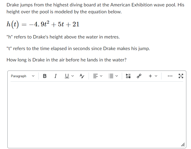 Drake jumps from the highest diving board at the American Exhibition wave pool. His
height over the pool is modeled by the equation below.
h(t) = −4.9t² + 5t + 21
"h" refers to Drake's height above the water in metres.
"t" refers to the time elapsed in seconds since Drake makes his jump.
How long is Drake in the air before he lands in the water?
Paragraph
BI U A/ E E
||
+ v
11.