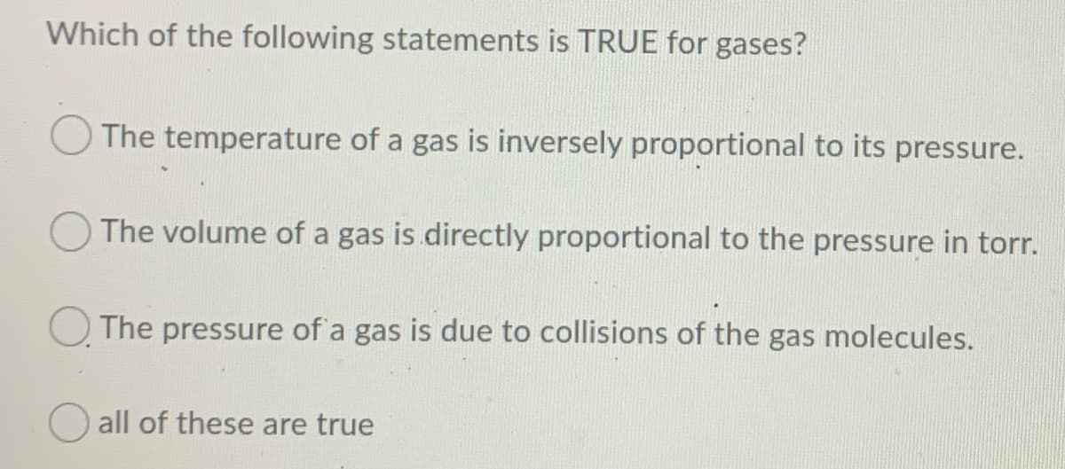 Which of the following statements is TRUE for gases?
The temperature of a gas is inversely proportional to its pressure.
The volume of a gas is directly proportional to the pressure in torr.
The pressure of a gas is due to collisions of the gas molecules.
all of these are true
