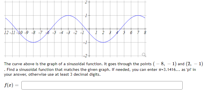 12 -11 -10 -9 -8 -7 6 -5 -4 -3 -2 -1
5 6 7 8
-2+
The curve above is the graph of a sinusoidal function. It goes through the points (– 8, – 1) and (2, – 1)
. Find a sinusoidal function that matches the given graph. If needed, you can enter =3.1416... as 'pi' in
your answer, otherwise use at least 3 decimal digits.
f(x) =
