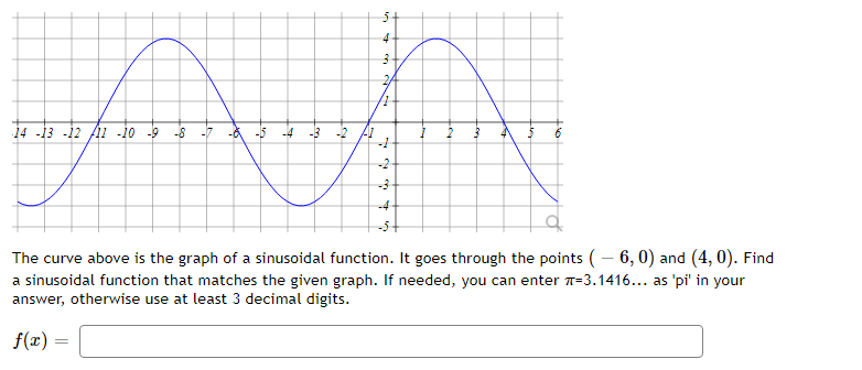 4
2.
14 -13 -12 fAi -i0 -9
-8
-7
-4 -3
-2
--
-2
-4
-5+
The curve above is the graph of a sinusoidal function. It goes through the points (– 6, 0) and (4, 0). Find
a sinusoidal function that matches the given graph. If needed, you can enter 7-3.1416... as 'pi' in your
answer, otherwise use at least 3 decimal digits.
f(x) =
