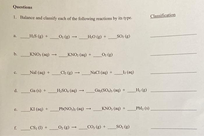 Questions
1. Balance and classify each of the following reactions by its type.
Classification
H2S (g) +
O2 (g) _H20 (g) +
SO2 (g)
a.
b.
KNO3 (aq)
KNO2 (aq) +
O2 (g)
Nal (aq) + Cl2 (g)
NaCl (aq) +
I2 (aq)
c.
d.
Ga (s) +
H,SO, (aq)
_Gaz(SO,); (aq) +
H2 (g)
KI (aq) +
Pb(NO;)2 (aq)
_KNO, (aq) +
Pbl2 (s)
_CS, (1) +
O2 (g) _CO, (g) +
SO, (g)
f.
