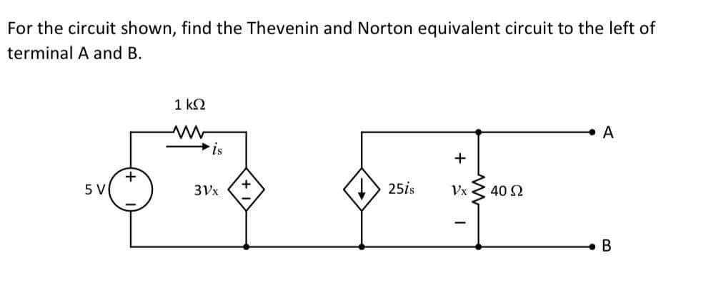 For the circuit shown, find the Thevenin and Norton equivalent circuit to the left of
terminal A and B.
1 ΚΩ
A
+
5 V
I
Vx
B
+
is
3Vx
+
25is
: 40 Ω
