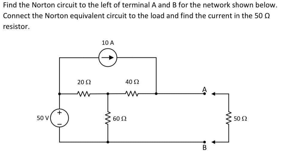 Find the Norton circuit to the left of terminal A and B for the network shown below.
Connect the Norton equivalent circuit to the load and find the current in the 50
resistor.
10 A
20 Ω
ww
50 V
50 Ω
+
40 Ω
ww
60 Ω
B